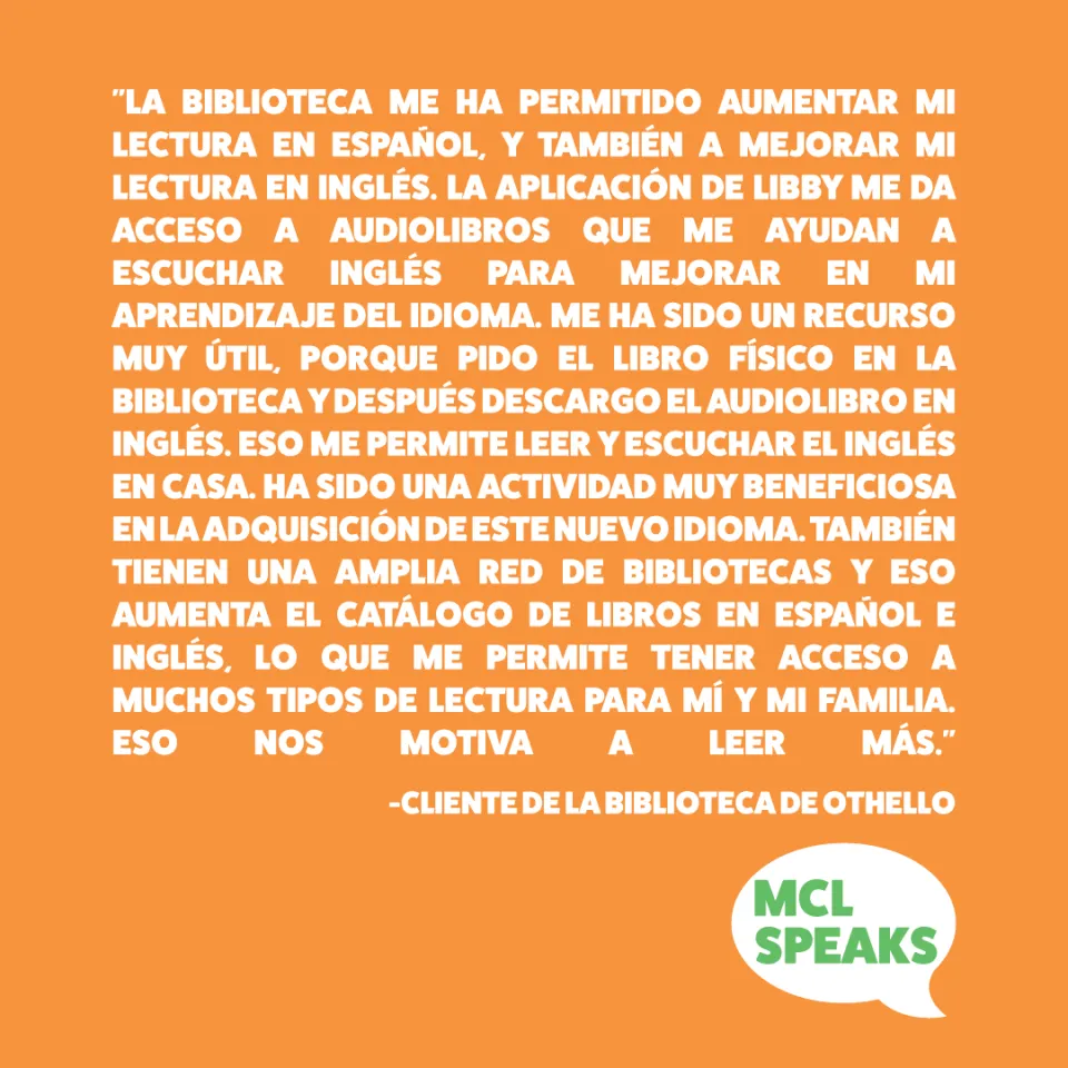 Orange square containing “A mí me ha permitido aumentar mi lectura en español, y también a mejorar mi lectura en inglés. Sobre todo, con la app de Libby, que me da acceso a audiolibros que me ayudan a escuchar el inglés para mejorar en mi aprendizaje del idioma. Me ha sido un recurso muy útil, porque pido el libro físico en la biblioteca, después lo descargo el audiolibro y eso me permite leer y escuchar el inglés en casa. Me ha sido una actividad muy beneficiosa en la adquisición de este nuevo idioma. Tamb