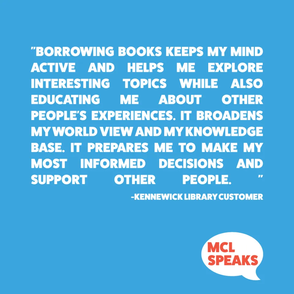 "Borrowing books keeps my mind active and helps me explore interesting topics while also educating me about other people’s experiences. It broadens my world view and my knowledge base. It prepares me to make my most informed decisions and support other people. " – Kennewick Library Customer