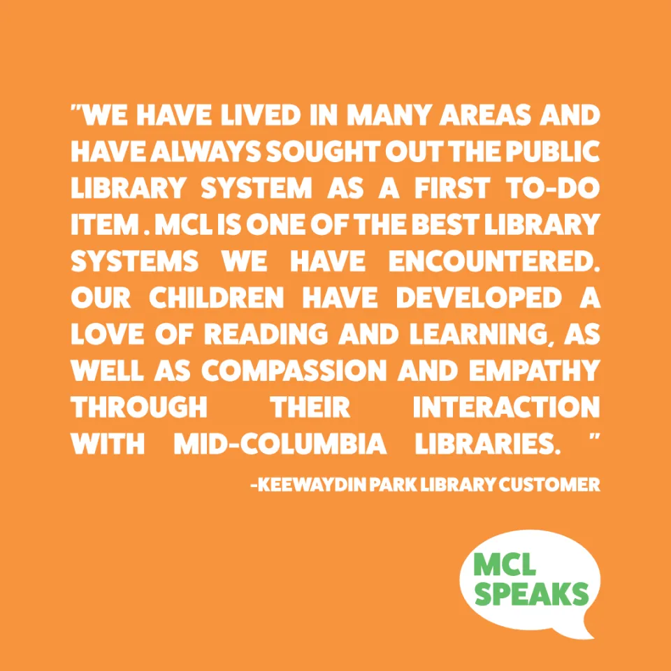 Orange square with "We have lived in many geographic areas and have always sought out the public library system as a first to-do item. MCL is one of the best library systems we have encountered. Our children have developed a love of reading and learning, as well as compassion and empathy through their interaction with MCL. " 